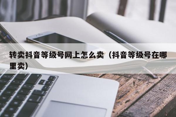 转卖抖音等级号网上怎么卖（抖音等级号在哪里卖）(图1)