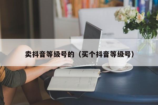 卖抖音等级号的（买个抖音等级号）(图1)