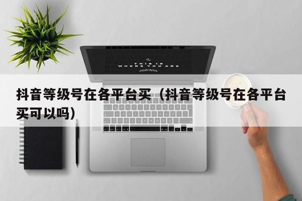 抖音等级号在各平台买（抖音等级号在各平台买可以吗）(图1)