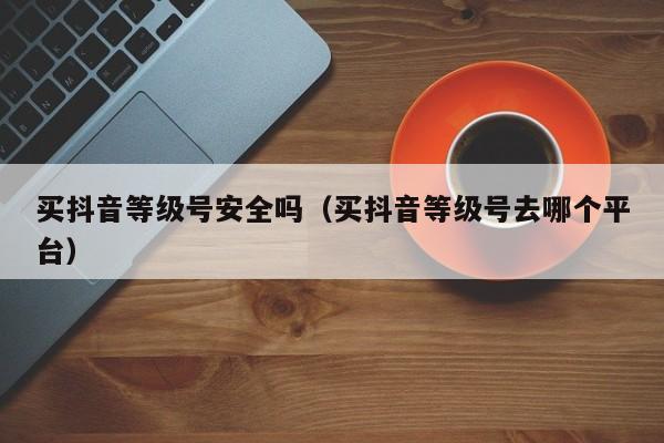 买抖音等级号安全吗（买抖音等级号去哪个平台）(图1)