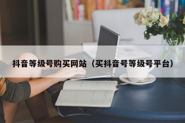 抖音等级号购买网站（买抖音号等级号平台）(图1)