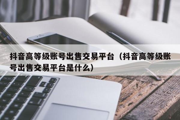 抖音高等级账号出售交易平台（抖音高等级账号出售交易平台是什么）(图1)