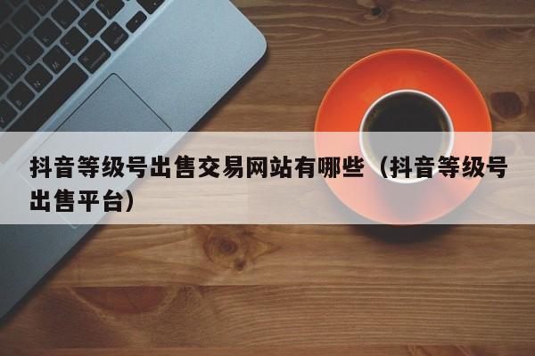 抖音等级号出售交易网站有哪些（抖音等级号出售平台）(图1)