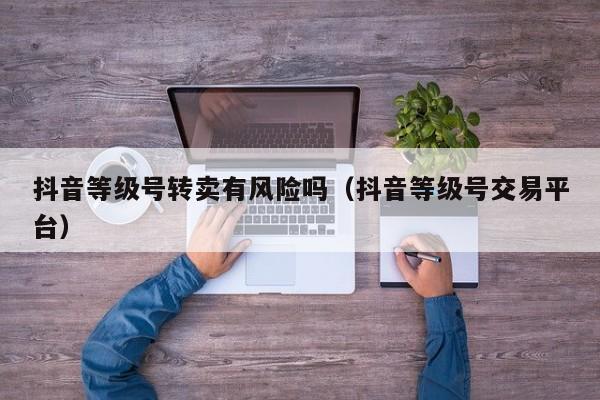 抖音等级号转卖有风险吗（抖音等级号交易平台）(图1)