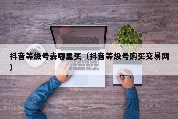 抖音等级号去哪里买（抖音等级号购买交易网）(图1)