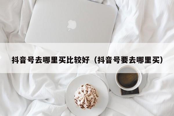 抖音号去哪里买比较好（抖音号要去哪里买）(图1)