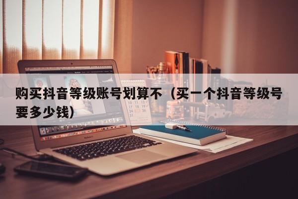 购买抖音等级账号划算不（买一个抖音等级号要多少钱）(图1)
