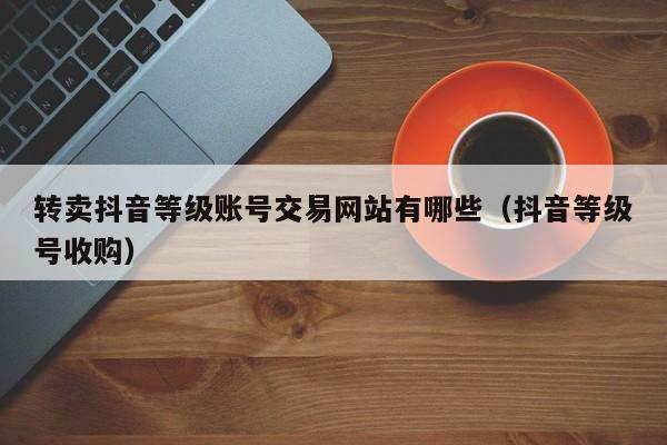 转卖抖音等级账号交易网站有哪些（抖音等级号收购）(图1)