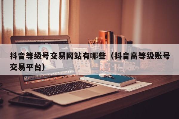 抖音等级号交易网站有哪些（抖音高等级账号交易平台）(图1)