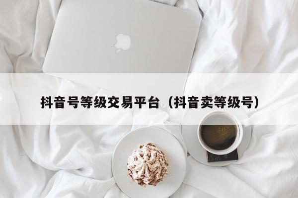 抖音号等级交易平台（抖音卖等级号）(图1)