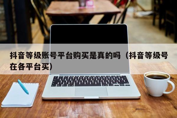 抖音等级账号平台购买是真的吗（抖音等级号在各平台买）(图1)