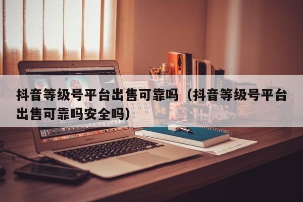 抖音等级号平台出售可靠吗（抖音等级号平台出售可靠吗安全吗）(图1)