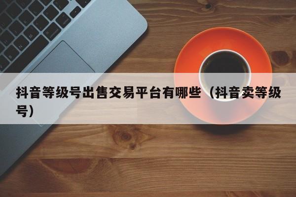 抖音等级号出售交易平台有哪些（抖音卖等级号）(图1)