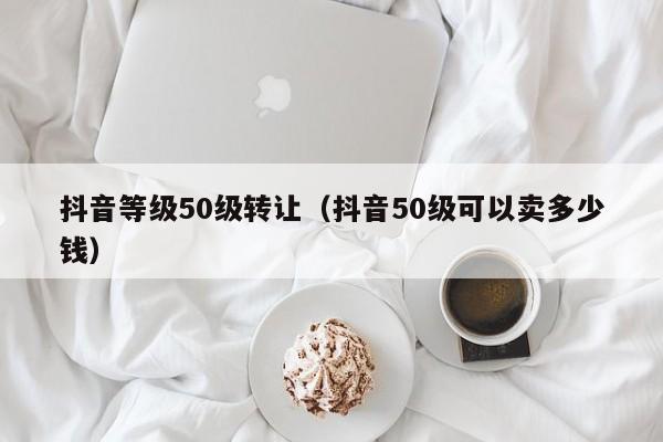 抖音等级50级转让（抖音50级可以卖多少钱）(图1)