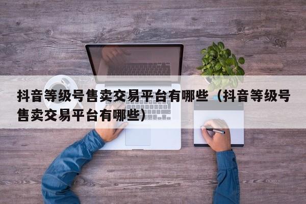 抖音等级号售卖交易平台有哪些（抖音等级号售卖交易平台有哪些）(图1)