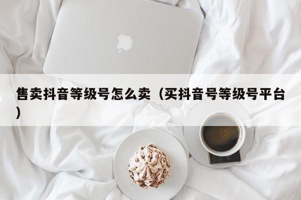 售卖抖音等级号怎么卖（买抖音号等级号平台）(图1)