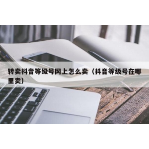 转卖抖音等级号网上怎么卖（抖音等级号在哪里卖）