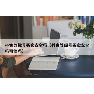 抖音等级号买卖安全吗（抖音等级号买卖安全吗可信吗）