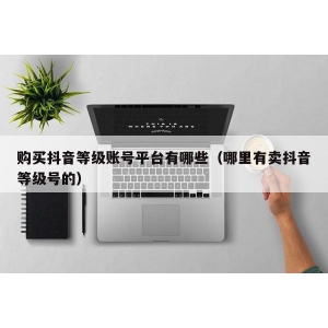 购买抖音等级账号平台有哪些（哪里有卖抖音等级号的）