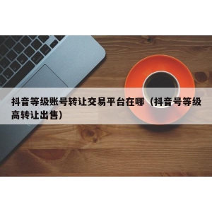 抖音等级账号转让交易平台在哪（抖音号等级高转让出售）