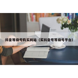 抖音等级号购买网站（买抖音号等级号平台）