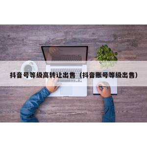 抖音号等级高转让出售（抖音账号等级出售）