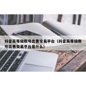 抖音高等级账号出售交易平台（抖音高等级账号出售交易平台是什么）