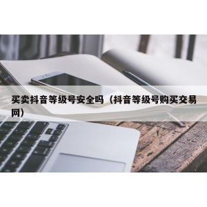 买卖抖音等级号安全吗（抖音等级号购买交易网）
