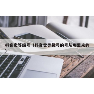 抖音卖等级号（抖音卖等级号的号从哪里来的）