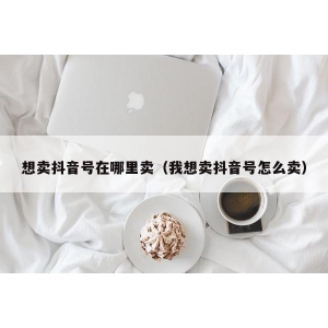 想卖抖音号在哪里卖（我想卖抖音号怎么卖）