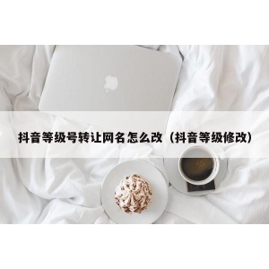 抖音等级号转让网名怎么改（抖音等级修改）