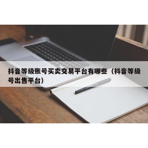 抖音等级账号买卖交易平台有哪些（抖音等级号出售平台）