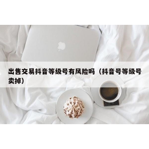 出售交易抖音等级号有风险吗（抖音号等级号卖掉）