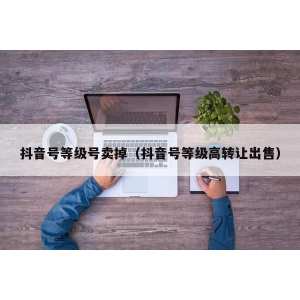 抖音号等级号卖掉（抖音号等级高转让出售）