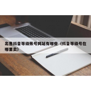 出售抖音等级账号网站有哪些（抖音等级号在哪里卖）