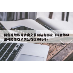 抖音等级账号转卖交易网站有哪些（抖音等级账号转卖交易网站有哪些软件）