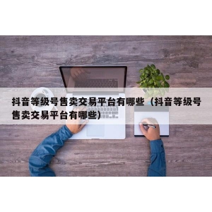 抖音等级号售卖交易平台有哪些（抖音等级号售卖交易平台有哪些）